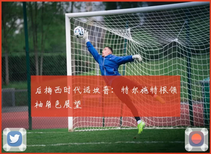 后梅西时代诺坎普：特尔施特根领袖角色展望