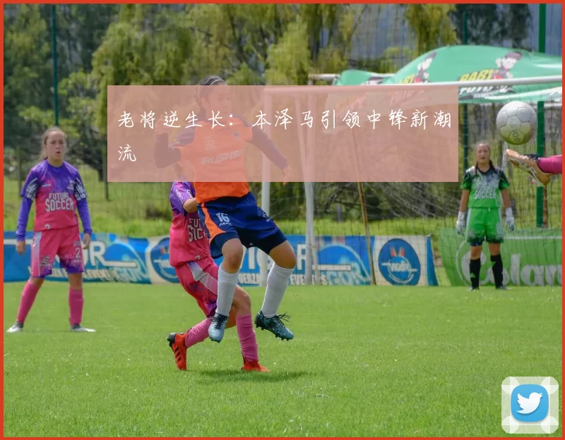 老将逆生长：本泽马引领中锋新潮流