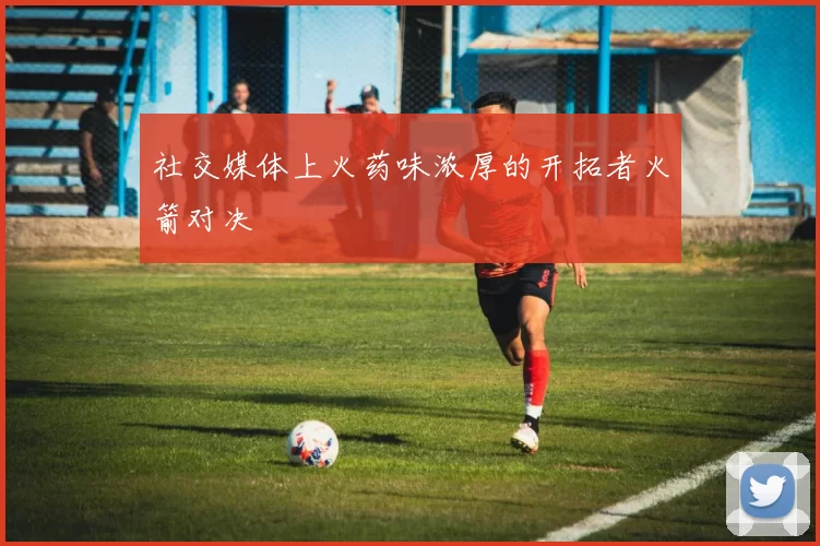 社交媒体上火药味浓厚的开拓者火箭对决