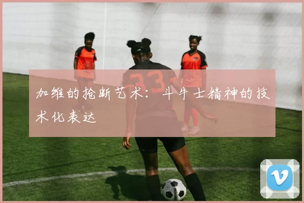 加维的抢断艺术：斗牛士精神的技术化表达