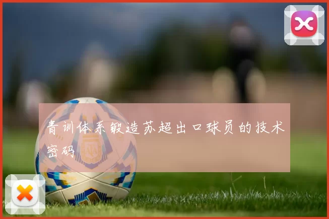 青训体系锻造苏超出口球员的技术密码